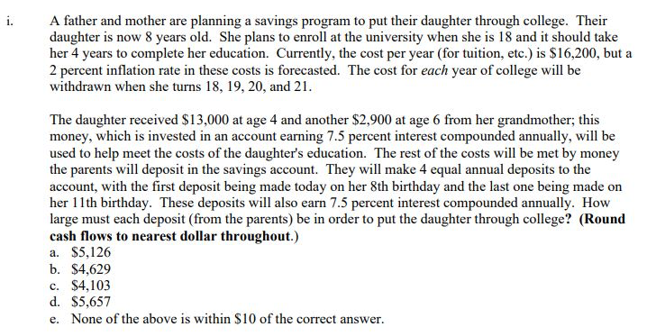 i.
A father and mother are planning a savings program to put their daughter through college. Their
daughter is now 8 years old. She plans to enroll at the university when she is 18 and it should take
her 4 years to complete her education. Currently, the cost per year (for tuition, etc.) is $16,200, but a
2 percent inflation rate in these costs is forecasted. The cost for each year of college will be
withdrawn when she turns 18, 19, 20, and 21.
The daughter received $13,000 at age 4 and another $2,900 at age 6 from her grandmother; this
money, which is invested in an account earning 7.5 percent interest compounded annually, will be
used to help meet the costs of the daughter's education. The rest of the costs will be met by money
the parents will deposit in the savings account. They will make 4 equal annual deposits to the
account, with the first deposit being made today on her 8th birthday and the last one being made on
her 11th birthday. These deposits will also earn 7.5 percent interest compounded annually. How
large must each deposit (from the parents) be in order to put the daughter through college? (Round
cash flows to nearest dollar throughout.)
a. $5,126
b. $4,629
c. $4,103
d. $5,657
e. None of the above is within $10 of the correct answer.