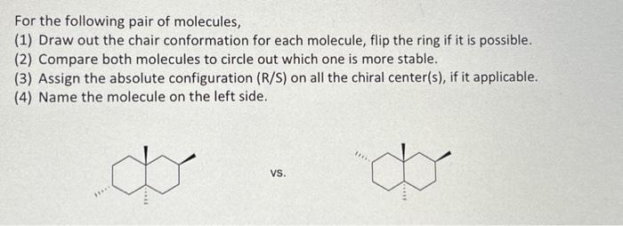 For the following pair of molecules,
(1) Draw out the chair conformation for each molecule, flip the ring if it is possible.
(2) Compare both molecules to circle out which one is more stable.
(3) Assign the absolute configuration (R/S) on all the chiral center(s), if it applicable.
(4) Name the molecule on the left side.
VS.