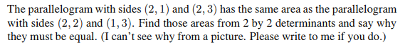 The parallelogram with sides (2, 1) and (2, 3) has the same area as the parallelogram
with sides (2,2) and (1,3). Find those areas from 2 by 2 determinants and say why
they must be equal. (I can't see why from a picture. Please write to me if you do.)