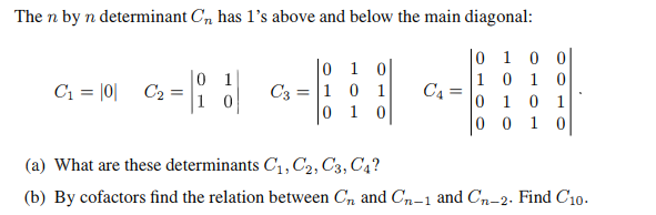 The n by n determinant C, has 1's above and below the main diagonal:
0
101 이
C₁ = |0|
C2 =
C3
= 10 1
010
C₁ =
0100
101
0 1 0 1
0
0 1 0
(a) What are these determinants C1, C2, C3, C4?
(b) By cofactors find the relation between Cл and C-1 and Сn-2. Find C10.