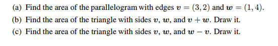 (a) Find the area of the parallelogram with edges v = (3,2) and w(1, 4).
(b) Find the area of the triangle with sides v, w, and v+w. Draw it.
(c) Find the area of the triangle with sides v, w, and w-v. Draw it.