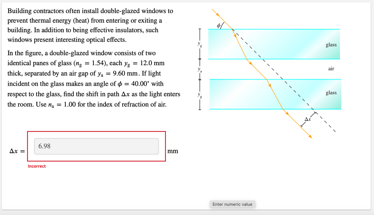 Building contractors often install double-glazed windows to
prevent thermal energy (heat) from entering or exiting a
building. In addition to being effective insulators, such
windows present interesting optical effects.
In the figure, a double-glazed window consists of two
identical panes of glass (ng = 1.54), each yg = 12.0 mm
thick, separated by an air gap of ya = 9.60 mm. If light
incident on the glass makes an angle of ¢ = 40.00° with
respect to the glass, find the shift in path Ax as the light enters
the room. Use na = 1.00 for the index of refraction of air.
Ax =
6.98
Incorrect
mm
g
a
Enter numeric value
glass
air
glass