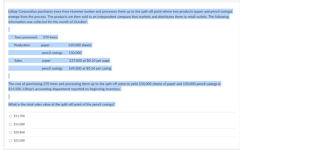 Lilitop Corporation purchases trees from Hummer lumber and processes them up to the split-off point where two products (paper and pencil casings)
emerge from the process. The products are then sold to an independent company that markets and distributes them to retail outlets. The following
information was collected for the month of October:
Trees processed:
270 trees
Production:
раper
150,000 sheets
pencil casings
150,000
Sales:
paper
137,000 at $0.10 per page
pencil casings
149.000 at $0.14 per casing
The cost of purchasing 270 trees and processing them up to the split-off point to yield 150,000 sheets of paper and 150,000 pencil casings is
$14,500. Lilitop's accounting department reported no beginning inventory.
What is the total sales value at the split-off point of the pencil casings?
O $13,700
O $15.000
O $20,860
O $21,000
