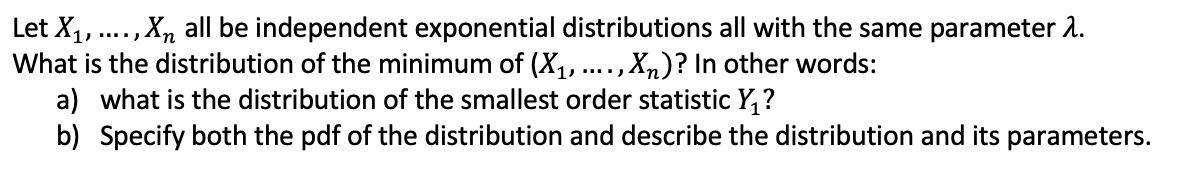 Let X1,., Xn all be independent exponential distributions all with the same parameter 2.
What is the distribution of the minimum of (X1,.
a) what is the distribution of the smallest order statistic Y, ?
b) Specify both the pdf of the distribution and describe the distribution and its parameters.
,Xn)? In other words:
