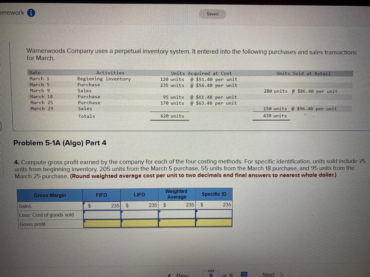 omework
Warnerwoods Company uses a perpetual inventory system. It entered into the following purchases and sales transactions
for March.
Date
March 1
March 5
March 9
March 18
March 25
March 29
Activities
Beginning inventory
Purchase
Sales
Problem 5-1A (Algo) Part 4
Gross Margin
Purchase
Purchase
Sales
Totals
Sales
Less: Cost of goods sold
Gross profit
$
FIFO
235 $
LIFO
Units Acquired at Cost
120 units @ $51.40 per unit
235 units @ $56.40 per unit
4. Compute gross profit earned by the company for each of the four costing methods. For specific identification, units sold include 75
units from beginning inventory, 205 units from the March 5 purchase, 55 units from the March 18 purchase, and 95 units from the
March 25 purchase. (Round weighted average cost per unit to two decimals and final answers to nearest whole dollar.)
95 units
@ $61.40 per unit.
170 units @ $63.40 per unit
620 units
Saved
Weighted
Average
235 $
235 $
Prey
Specific ID
S ca
8
235
of 8
Units Sold at Retail
280 units @ $86.40 per unit
150 units @ $96.40 per unit.
430 units
Next