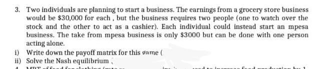 3. Two individuals are planning to start a business. The earnings from a grocery store business
would be $30,000 for each, but the business requires two people (one to watch over the
stock and the other to act as a cashier). Each individual could instead start an mpesa
business. The take from mpesa business is only $3000 but can be done with one person
acting alone.
i) Write down the payoff matrix for this game (
ii) Solve the Nash equilibrium

