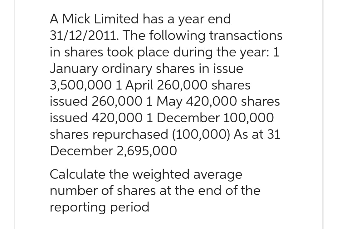 A Mick Limited has a year end
31/12/2011. The following transactions
in shares took place during the year: 1
January ordinary shares in issue
3,500,000 1 April 260,000 shares
issued 260,000 1 May 420,000 shares
issued 420,000 1 December 100,000
shares repurchased (100,000) As at 31
December 2,695,000
Calculate the weighted average
number of shares at the end of the
reporting period