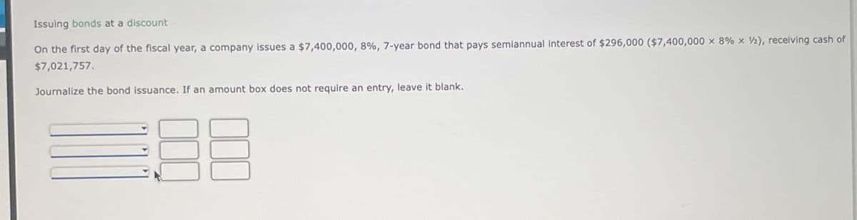 Issuing bonds at a discount
On the first day of the fiscal year, a company issues a $7,400,000, 8%, 7-year bond that pays semiannual interest of $296,000 ($7,400,000 x 8% x 2), receiving cash of
$7,021,757.
Journalize the bond issuance. If an amount box does not require an entry, leave it blank.
88