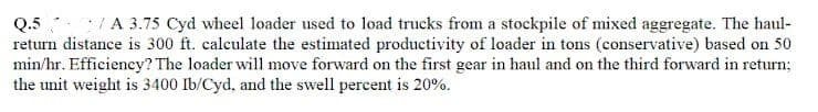 Q.5/A 3.75 Cyd wheel loader used to load trucks from a stockpile of mixed aggregate. The haul-
return distance is 300 ft. calculate the estimated productivity of loader in tons (conservative) based on 50
min/hr. Efficiency? The loader will move forward on the first gear in haul and on the third forward in return;
the unit weight is 3400 Ib/Cyd, and the swell percent is 20%.