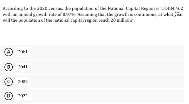 According to the 2020 census, the population of the National Capital Region is 13,484,462
with an annual growth rate of 0.97%. Assuming that the growth is continuous, at what year
will the population of the national capital region reach 20 million?
(А) 2061
(B
2041
2082
(D
2022

