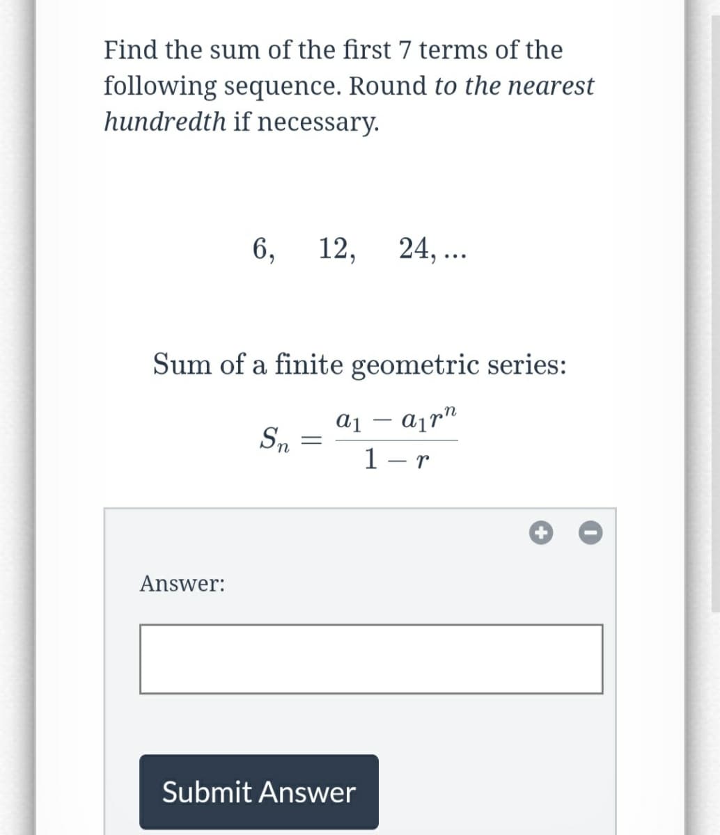 Find the sum of the first 7 terms of the
following sequence. Round to the nearest
hundredth if necessary.
6, 12,
Answer:
Sum of a finite geometric series:
an
Sn
=
a1
24,...
Submit Answer
1-r