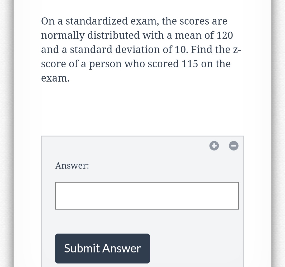On a standardized exam, the scores are
normally distributed with a mean of 120
and a standard deviation of 10. Find the z-
score of a person who scored 115 on the
exam.
Answer:
Submit Answer
+