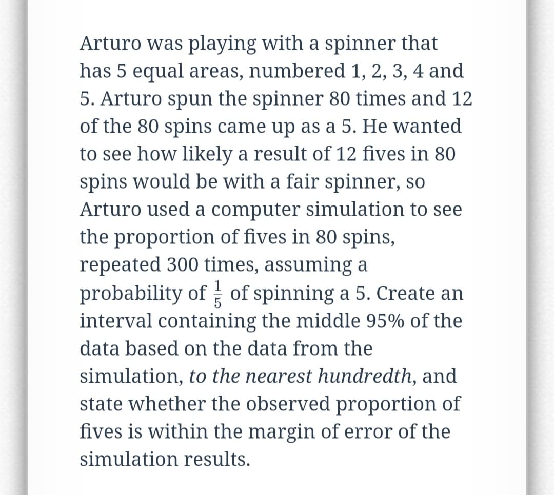 Arturo was playing with a spinner that
has 5 equal areas, numbered 1, 2, 3, 4 and
5. Arturo spun the spinner 80 times and 12
of the 80 spins came up as a 5. He wanted
to see how likely a result of 12 fives in 80
spins would be with a fair spinner, so
Arturo used a computer simulation to see
the proportion of fives in 80 spins,
repeated 300 times, assuming a
probability of of spinning a 5. Create an
interval containing the middle 95% of the
data based on the data from the
simulation, to the nearest hundredth, and
state whether the observed proportion of
fives is within the margin of error of the
simulation results.