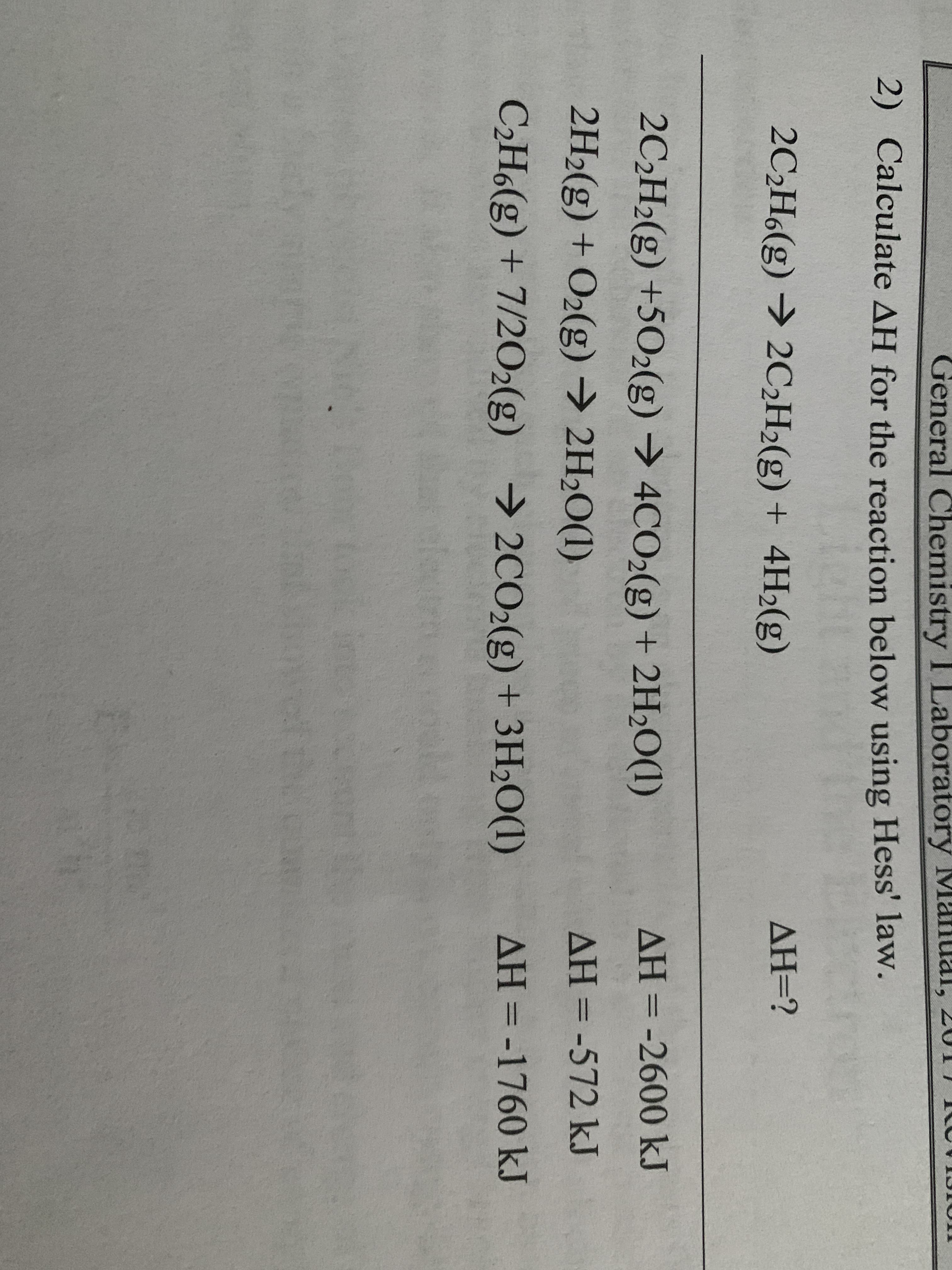 General Chemistry I Laboratory Manual, 201
2) Calculate AH for the reaction below using Hess' law.
2C2H6(g) 2C2H2(g) + 4H2(g)
AH=?
2C2H2(g) +502(g)> 4CO2(g) + 2H20(1)
AH -2600 kJ
2H2(g) + O2(g)
2H20(1)
AH -572 kJ
C2H6(g) +7/2O2(g)
2CO2(g) + 3H2O(I)
AH =-1760 kJ
