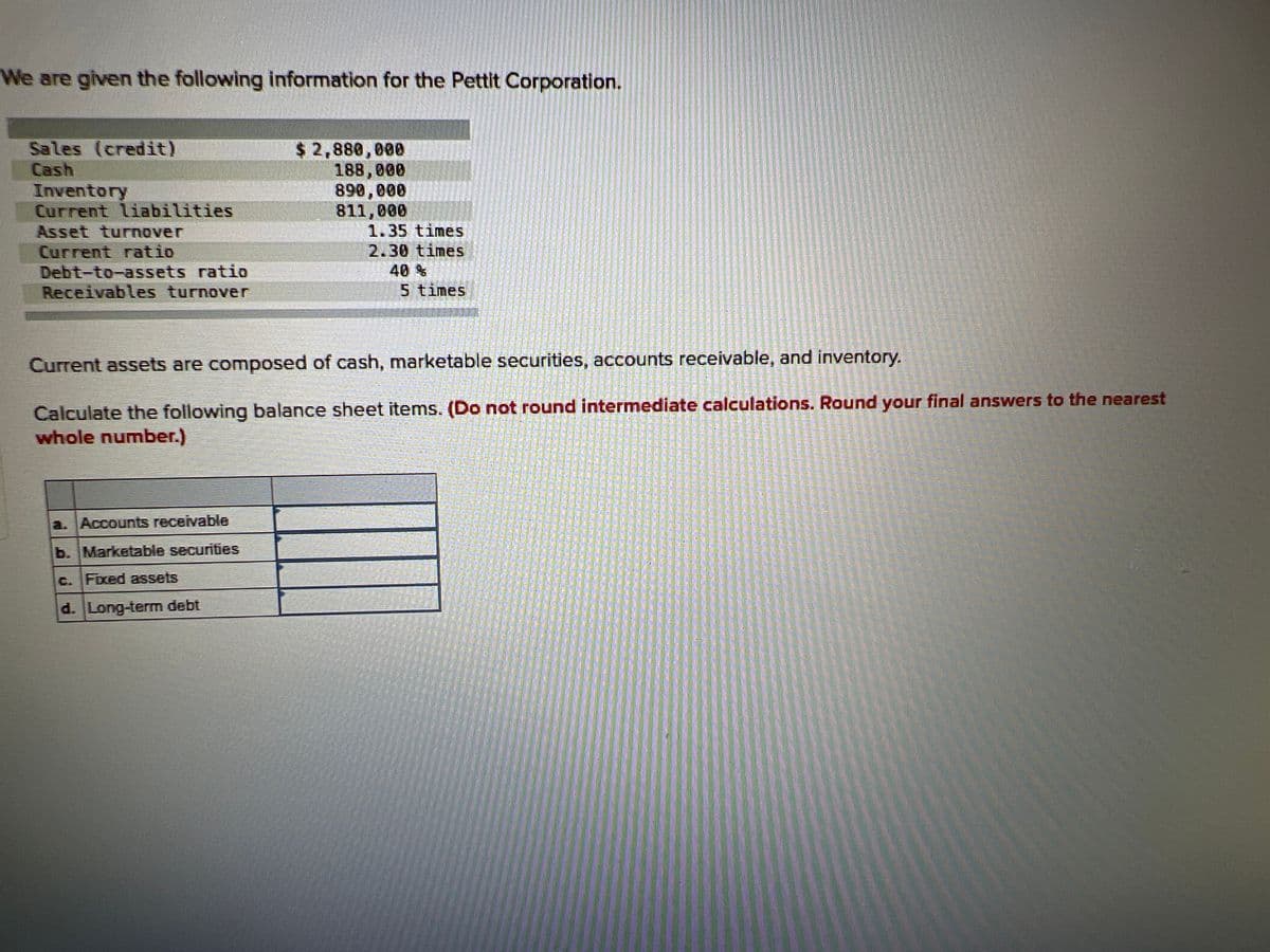 We are given the following information for the Pettit Corporation.
Sales (credit)
Cash
Inventory
Current liabilities
Asset turnover
Current ratio
Debt-to-assets ratio
Receivables turnover
$ 2,880,000
188,000
890,000
811,000
1.35 times
2.30 times
a. Accounts receivable
b. Marketable securities
c. Fixed assets
d. Long-term debt
40 %
5 times
Current assets are composed of cash, marketable securities, accounts receivable, and inventory.
Lienser
Fraktala
TAMARA TANT
RISHI TRITATE
FAST JET
PARETSTRANS
I nemal osted or
annemangen
MANENBER
HAGPAINT
MANSION
LARPURCO
Calculate the following balance sheet items. (Do not round intermediate calculations. Round your final answers to the nearest
whole number.)