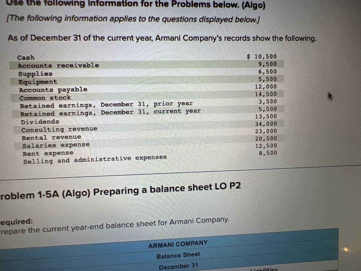 the following information for the Problems below. (Algo)
[The following information applies to the questions displayed below.]
As of December 31 of the current year, Armani Company's records show the following.
Cash
Accounts receivable
Supplies
Equipment
Accounts payable
Common stock
Retained earnings, December 31, prior year
Retained earnings, December 31, current year
Dividends
Consulting revenue
BRAN
Rental revenue
Salaries expense
Rent expense
Selling and administrative expenses
roblem 1-5A (Algo) Preparing a balance sheet LO P2
Required:
repare the current year-end balance sheet for Armani Company.
ARMANI COMPANY
Balance Sheet
December 31
$ 10,500
9,500
6,500
5,500
12,000
14,500
3,500
5,500
13,500
34,000
23,000
20,500
12,500
8,500
Liabilities