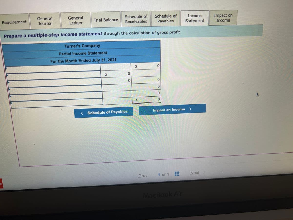 General
Journal
Requirement
General
Ledger
Schedule of
Payables
Prepare a multiple-step income statement through the calculation of gross profit.
Trial Balance
Turner's Company
Partial Income Statement
For the Month Ended July 31, 2021
Schedule of
Receivables
$
CENTE
DE
0
0
< Schedule of Payables
S
EA
$
Prev
0
0
0
0
0
Impact on Income >
1 of 1
插圖圖圖
Income
Statement
MacBook Air
Next
Impact on
Income
