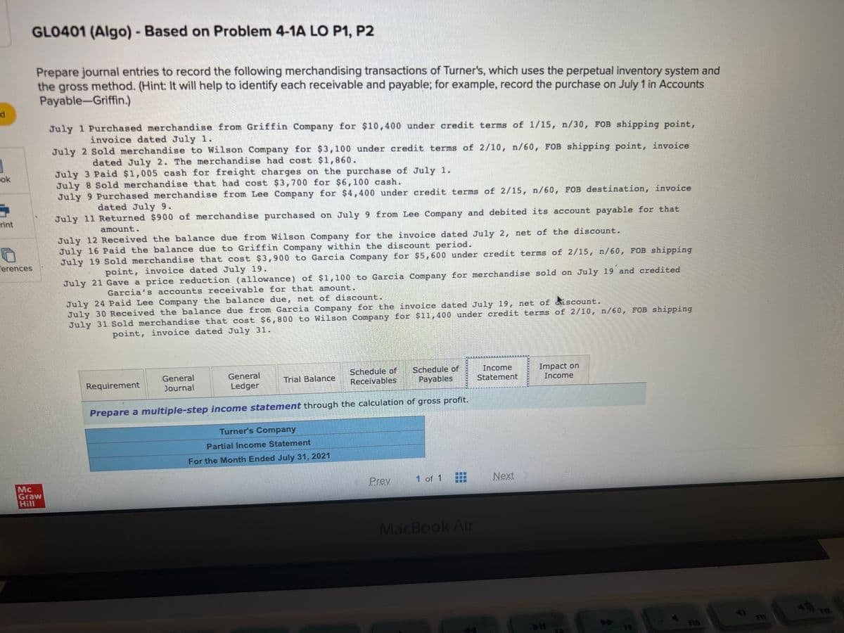 d
1
5
rint
GLO401 (Algo) - Based on Problem 4-1A LO P1, P2
erences
Prepare journal entries to record the following merchandising transactions of Turner's, which uses the perpetual inventory system and
the gross method. (Hint: It will help to identify each receivable and payable; for example, record the purchase on July 1 in Accounts
Payable-Griffin.)
Graw
July 1 Purchased merchandise from Griffin Company for $10,400 under credit terms of 1/15, n/30, FOB shipping point,
invoice dated July 1.
July 2 Sold merchandise to Wilson Company for $3,100 under credit terms of 2/10, n/60, FOB shipping point, invoice
dated July 2. The merchandise had cost $1,860.
July 3 Paid $1,005 cash for freight charges on the purchase of July 1.
July 8 Sold merchandise that had cost $3,700 for $6,100 cash.
July 9 Purchased merchandise from Lee Company for $4,400 under credit terms of 2/15, n/60, FOB destination, invoice
dated July 9.
July 11 Returned $900 of merchandise purchased on July 9 from Lee Company and debited its account payable for that
amount.
July 12 Received the balance due from Wilson Company for the invoice dated July 2, net of the discount.
July 16 Paid the balance due to Griffin Company within the discount period.
July 19 Sold merchandise that cost $3,900 to Garcia Company for $5,600 under credit terms of 2/15, n/60, FOB shipping
point, invoice dated July 19.
July 21 Gave a price reduction (allowance) of $1,100 to Garcia Company for merchandise sold on July 19 and credited
Garcia's accounts receivable for that amount.
July 24 Paid Lee Company the balance due, net of discount.
July 30 Received the balance due from Garcia Company for the invoice dated July 19, net of iscount.
July 31. Sold merchandise that cost $6,800 to Wilson Company for $11,400 under credit terms of 2/10, n/60, FOB shipping
point, invoice dated July 31.
General
Journal
Requirement
General
Ledger
Schedule of
Receivables
Schedule of
Payables
Prepare a multiple-step income statement through the calculation of gross profit.
Trial Balance
Turner's Company
Partial Income Statement
For the Month Ended July 31, 2021
Prev
1 of 1
MacBook Air
Income
Statement
Next
Impact on
Income