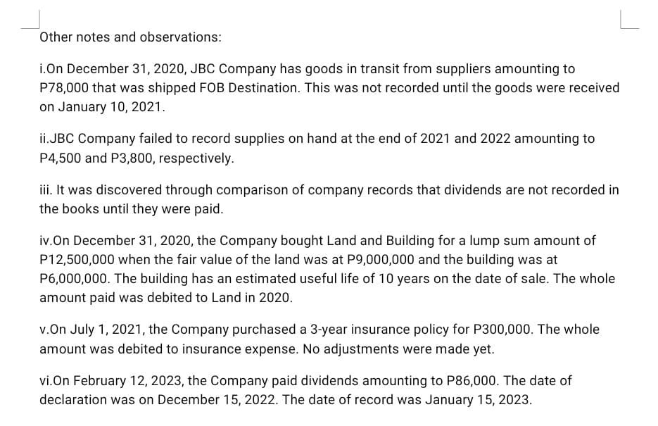 Other notes and observations:
i.On December 31, 2020, JBC Company has goods in transit from suppliers amounting to
P78,000 that was shipped FOB Destination. This was not recorded until the goods were received
on January 10, 2021.
ii.JBC Company failed to record supplies on hand at the end of 2021 and 2022 amounting to
P4,500 and P3,800, respectively.
iii. It was discovered through comparison of company records that dividends are not recorded in
the books until they were paid.
iv.On December 31, 2020, the Company bought Land and Building for a lump sum amount of
P12,500,000 when the fair value of the land was at P9,000,000 and the building was at
P6,000,000. The building has an estimated useful life of 10 years on the date of sale. The whole
amount paid was debited to Land in 2020.
v.On July 1, 2021, the Company purchased a 3-year insurance policy for P300,000. The whole
amount was debited to insurance expense. No adjustments were made yet.
vi.On February 12, 2023, the Company paid dividends amounting to P86,000. The date of
declaration was on December 15, 2022. The date of record was January 15, 2023.