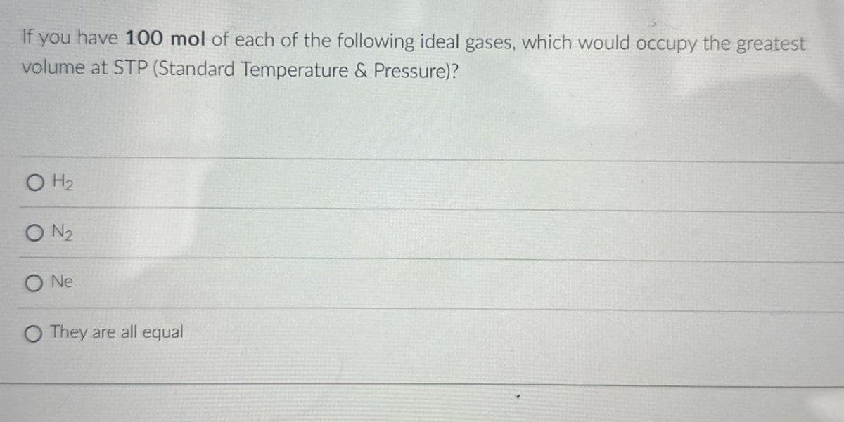 If you have 100 mol of each of the following ideal gases, which would occupy the greatest
volume at STP (Standard Temperature & Pressure)?
OH2
ON2
ONe
O They are all equal