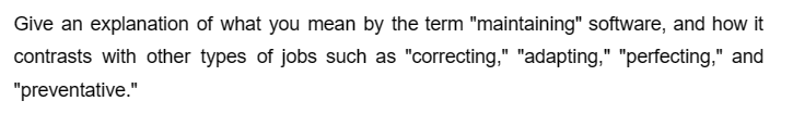 Give an explanation of what you mean by the term "maintaining" software, and how it
contrasts with other types of jobs such as "correcting," "adapting," "perfecting," and
"preventative."