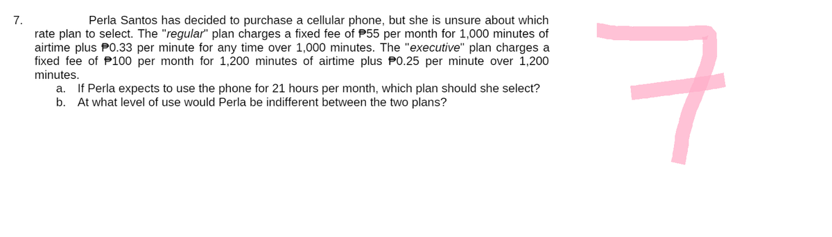 7.
Perla Santos has decided to purchase a cellular phone, but she is unsure about which
rate plan to select. The "regular" plan charges a fixed fee of $55 per month for 1,000 minutes of
airtime plus 0.33 per minute for any time over 1,000 minutes. The "executive" plan charges a
fixed fee of 100 per month for 1,200 minutes of airtime plus 0.25 per minute over 1,200
minutes.
a. If Perla expects to use the phone for 21 hours per month, which plan should she select?
b. At what level of use would Perla be indifferent between the two plans?
7