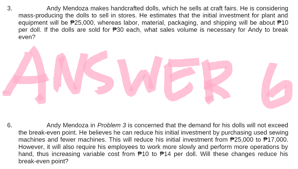 3.
Andy Mendoza makes handcrafted dolls, which he sells at craft fairs. He is considering
mass-producing the dolls to sell in stores. He estimates that the initial investment for plant and
equipment will be $25,000, whereas labor, material, packaging, and shipping will be about 10
per doll. If the dolls are sold for $30 each, what sales volume is necessary for Andy to break
even?
ANSWER
6
6.
Andy Mendoza in Problem 3 is concerned that the demand for his dolls will not exceed
the break-even point. He believes he can reduce his initial investment by purchasing used sewing
machines and fewer machines. This will reduce his initial investment from $25,000 to $17,000.
However, it will also require his employees to work more slowly and perform more operations by
hand, thus increasing variable cost from 10 to 14 per doll. Will these changes reduce his
break-even point?