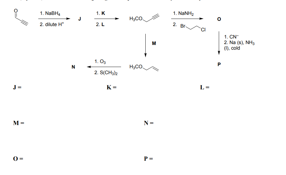 J=
M =
i
0:
=
1. NaBH4
2. dilute H*
N
1. K
2. L
1.03
2. S(CH3)2
K=
H3CO
H3CO.
M
N =
P =
1. NaNH2
2. Br
CI
L=
O
P
1. CN-
2. Na (s), NH3
(1), cold