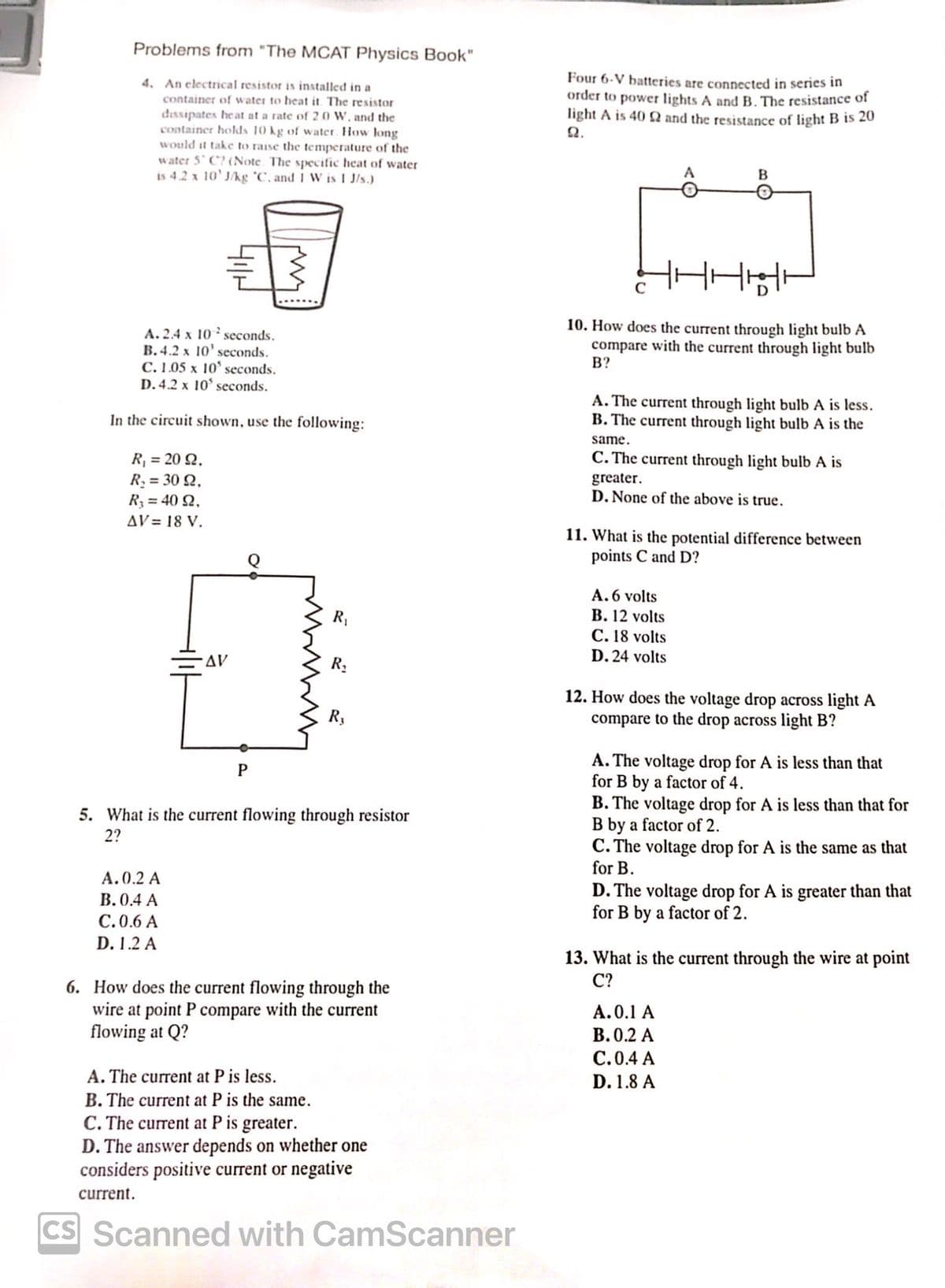 Problems from "The MCAT Physics Book"
4. An electrical resistor is installed in a
container of water to heat it. The resistor
dissipates heat at a rate of 2.0 W, and the
container holds 10 kg of water. How long
would it take to raise the temperature of the
water 5 C? (Note. The specific heat of water
is 4.2 x 10' J/kg 'C, and I W is 1 J/s.)
Four 6-V batteries are connected in series in
order to power lights A and B. The resistance of
light A is 40 and the resistance of light B is 20
Ω.
A
B
A.2.4 x 10 seconds.
B.4.2 x 10' seconds.
C. 1.05 x 10' seconds.
D. 4.2 x 10' seconds.
In the circuit shown, use the following:
R₁ = 20 2,
R₁ = 30 2,
R₁ = 40 2,
AV= 18 V.
10. How does the current through light bulb A
compare with the current through light bulb
B?
A. The current through light bulb A is less.
B. The current through light bulb A is the
same.
C. The current through light bulb A is
greater.
D. None of the above is true.
11. What is the potential difference between
points C and D?
A. 6 volts
C. 18 volts
D. 24 volts
B. 12 volts
R₁
AV
R₁
R3
P
5. What is the current flowing through resistor
2?
A.0.2 A
B. 0.4 A
C.0.6 A
D. 1.2 A
6. How does the current flowing through the
wire at point P compare with the current
flowing at Q?
A. The current at P is less.
B. The current at P is the same.
C.The current at P is greater.
D. The answer depends on whether one
considers positive current or negative
current.
CS Scanned with CamScanner
12. How does the voltage drop across light A
compare to the drop across light B?
A. The voltage drop for A is less than that
for B by a factor of 4.
B. The voltage drop for A is less than that for
B by a factor of 2.
C. The voltage drop for A is the same as that
for B.
D. The voltage drop for A is greater than that
for B by a factor of 2.
13. What is the current through the wire at point
C?
A.0.1 A
B. 0.2 A
C.0.4 A
D. 1.8 A