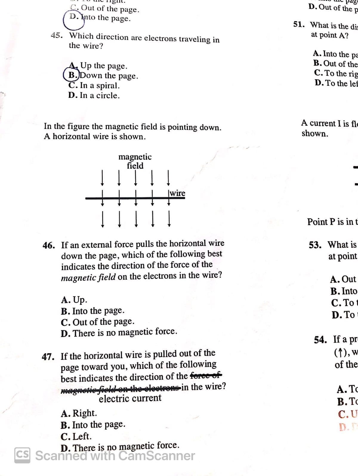 C. Out of the page.
D. Into the page.
45. Which direction are electrons traveling in
the wire?
A. Up the page.
B. Down the page.
C. In a spiral.
D. In a circle.
D. Out of the p
51. What is the di
at point A?
A. Into the pa
B. Out of the
C. To the rig
D. To the lef
In the figure the magnetic field is pointing down.
A horizontal wire is shown.
magnetic
field
A current I is fl
shown.
↓ ↓ ↓ ↓ ↓
wire
46. If an external force pulls the horizontal wire
down the page, which of the following best
indicates the direction of the force of the
magnetic field on the electrons in the wire?
A. Up.
B. Into the page.
C. Out of the page.
D. There is no magnetic force.
47. If the horizontal wire is pulled out of the
page toward you, which of the following
best indicates the direction of the force of
magnetic field on the electrons in the wire?
electric current
A. Right.
B. Into the page.
C. Left.
D. There is no magnetic force.
CS Scanned with CamScanner
Point P is in t
53. What is
at point
A. Out
B. Into
C. To
D. To
54. If a pr
(1), w
of the
A. To
B. T
C.U
D. D