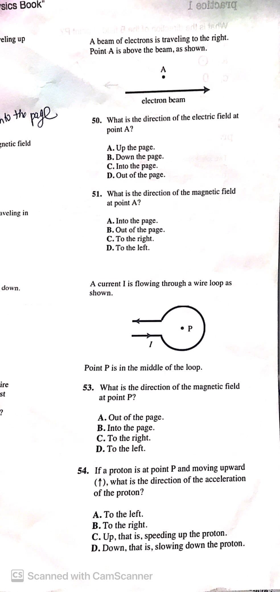 sics Book"
eling up
$9 thing
I eoliosq
boit B srl to nollneti srl al ferW
A beam of electrons is traveling to the right.
Point A is above the beam, as shown.
°
into the page
gnetic field
aveling in
electron beam
50. What is the direction of the electric field at
point A?
A. Up the page.
B. Down the page.
C. Into the page.
D. Out of the page.
51. What is the direction of the magnetic field
at point A?
A. Into the page.
B. Out of the page.
C. To the right.
D. To the left.
down.
A current I is flowing through a wire loop as
shown.
ire
st
?
Point P is in the middle of the loop.
53. What is the direction of the magnetic field
at point P?
A. Out of the page.
B. Into the page.
C. To the right.
D. To the left.
54. If a proton is at point P and moving upward
(1), what is the direction of the acceleration
of the proton?
A. To the left.
B. To the right.
C. Up, that is, speeding up the proton.
D. Down, that is, slowing down the proton.
CS Scanned with CamScanner