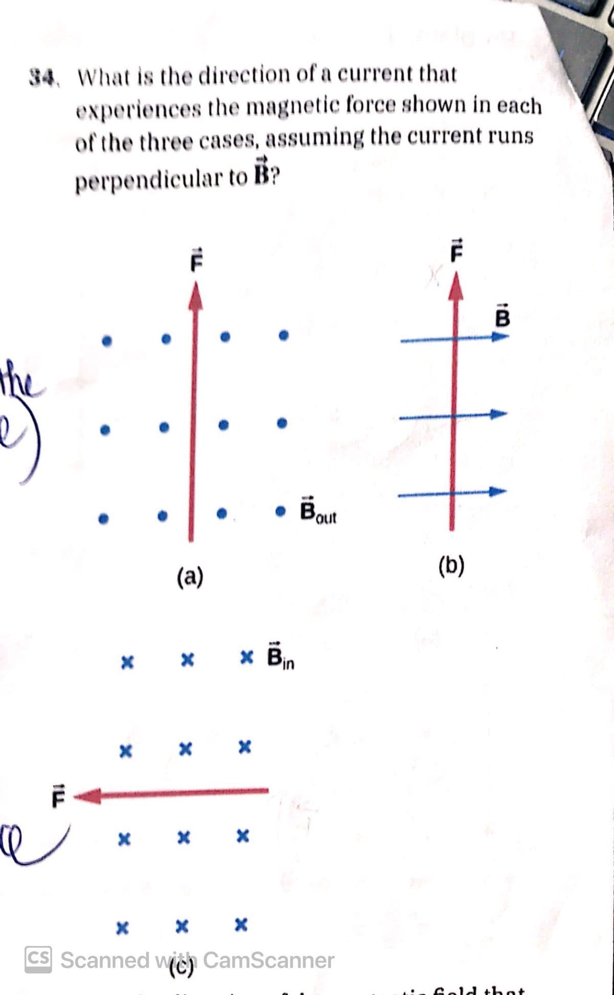 34. What is the direction of a current that
experiences the magnetic force shown in each
of the three cases, assuming the current runs
perpendicular to B?
F
F
the
ILL
(a)
⚫ Bout
× × × Bin
х
х
* *
x
x
+
(b)
× × ×
CS Scanned with CamScanner
is fold that