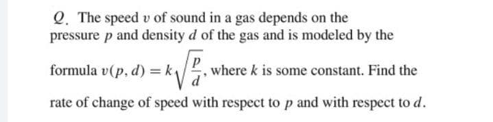 Q. The speed v of sound in a gas depends on the
pressure p and density d of the gas and is modeled by the
formula v(p, d) = k
where k is some constant. Find the
rate of change of speed with respect to p and with respect to d.
