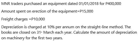 MNR traders purchased an equipment dated 01/01/2018 for P400,000
Amount spent on erection of the equipment=P15,000
Freight charges =P10,000
Depreciation is charged at 10% per annum on the straight-line method. The
books are closed on 31 March each year. Calculate the amount of depreciation
on machinery for the first two years.
