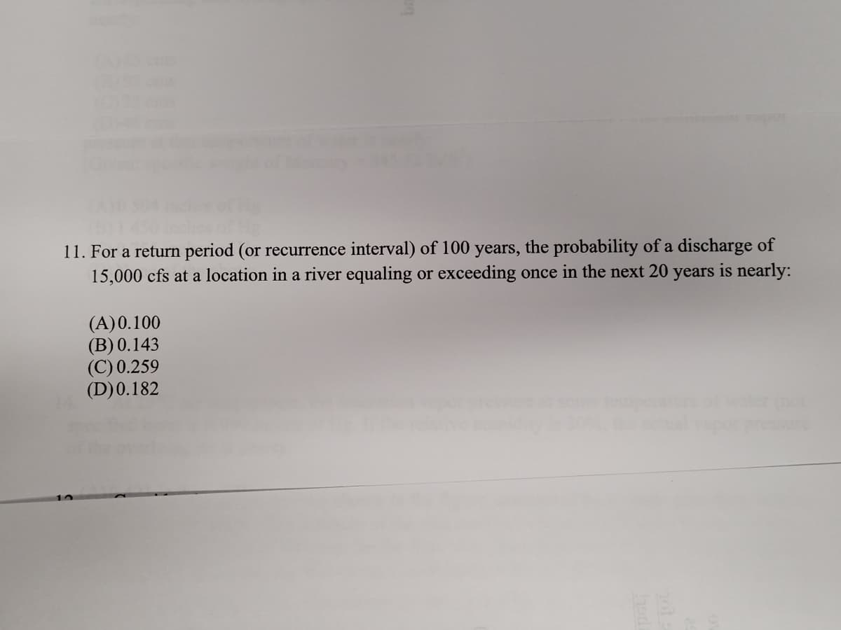 11. For a return period (or recurrence interval) of 100 years, the probability of a discharge of
15,000 cfs at a location in a river equaling or exceeding once in the next 20 years is nearly:
(A)0.100
(B) 0.143
(C) 0.259
(D)0.182
essure
