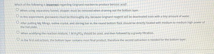 Which of the following is incorrect regarding Grignard reaction to produce benzoic acid?
O
When using separatory funnel, stopper must be removed when draining out the bottom layer.
O in this experiment, glasswares must be thoroughly dry, because Grignard reagent will be deactivated even with a tiny amount of water.
After putting Mg fillings, iodine crystal, and stirring bar in, the round bottom flask should be directly heated with medium to medium high power of
the hot plate.
O when acidifying the reaction mixture, 1 M H₂PO4 should be used, and then followed by a gravity fiftration.
in the first extractions, the bottom layer contains most final product, therefore the second extraction is needed for the bottom layer.