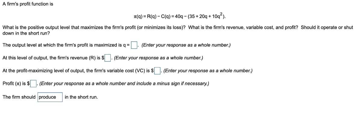 A firm's profit function is
T(q) = R(q) – C(q) = 40q – (35 + 20q +
- 10q²).
What is the positive output level that maximizes the firm's profit (or minimizes its loss)? What is the firm's revenue, variable cost, and profit? Should it operate or shut
down in the short run?
The output level at which the firm's profit is maximized is q =. (Enter your response as a whole number.)
At this level of output, the firm's revenue (R) is $
(Enter your response as a whole number.)
At the profit-maximizing level of output, the firm's variable cost (VC) is $ - (Enter your response as a whole number.)
Profit (T) is $
(Enter your response as a whole number and include a minus sign if necessary.)
The firm should produce
in the short run.
