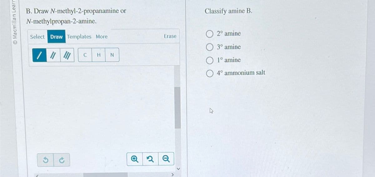 Macmillan Learn
B. Draw N-methyl-2-propanamine or
N-methylpropan-2-amine.
Select Draw Templates More
2
→
C
H N
Erase
Q2 Q
Classify amine B.
2º amine
3° amine
1º amine
4° ammonium salt