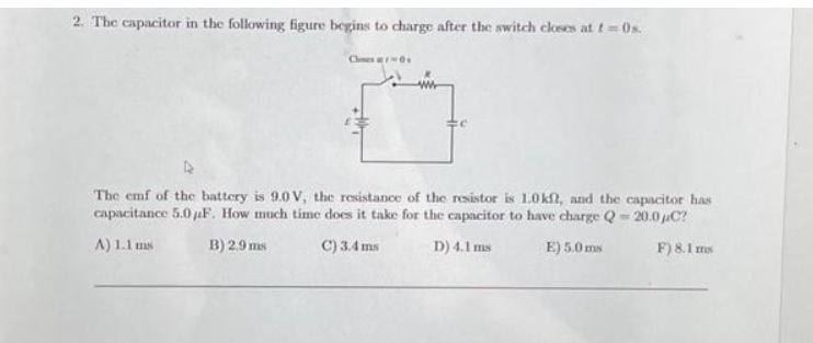 2. The capacitor in the following figure begins to charge after the switch closes at t=0s.
Clines-0
The emf of the battery is 9.0 V, the resistance of the resistor is 1.0kft, and the capacitor has
capacitance 5.0 F. How much time does it take for the capacitor to have charge Q=20.0 μC?
A) 1.1 ms
B) 2.9 ms
C) 3.4 ms
D) 4.1 ms
E) 5.0 ms
F) 8.1 ms