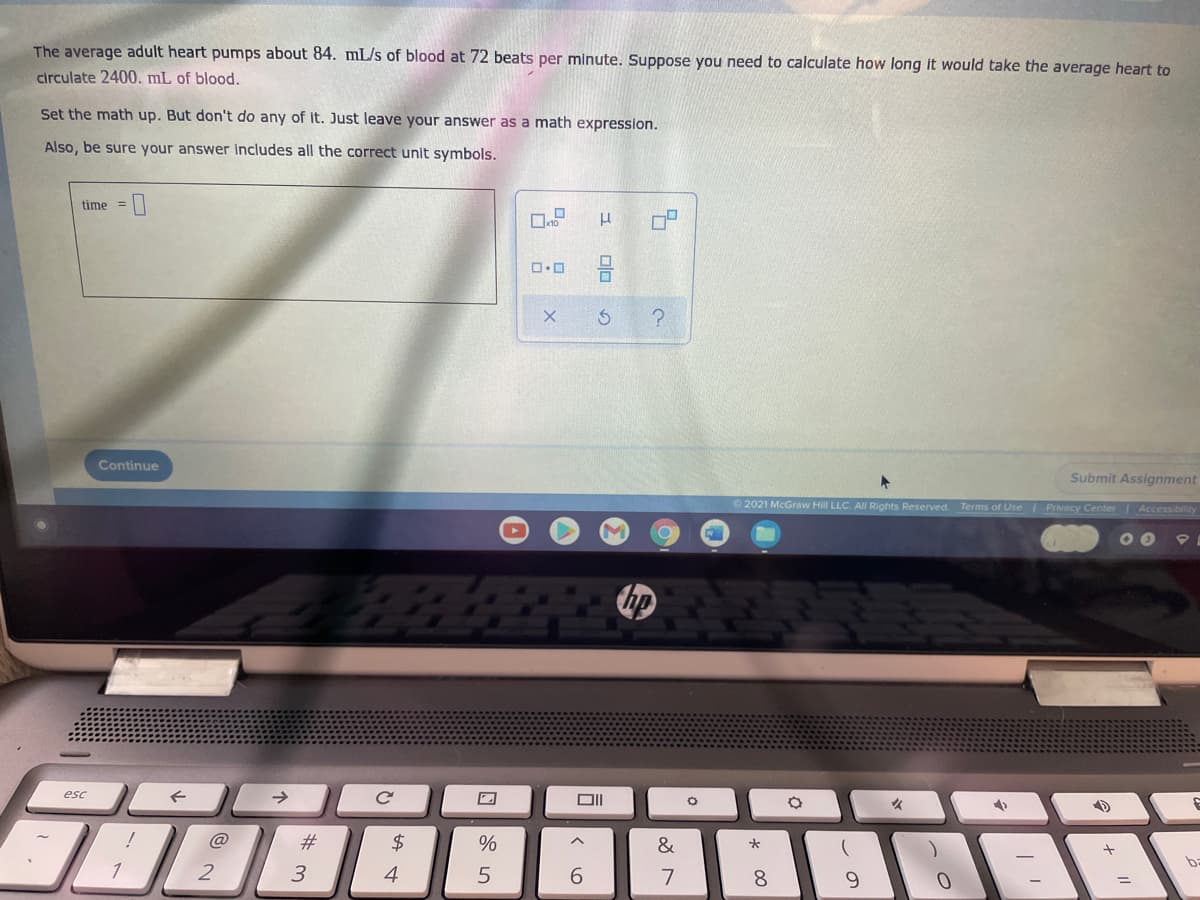 The average adult heart pumps about 84. mL/s of blood at 72 beats per minute. Suppose you need to calculate how long it would take the average heart to
circulate 2400. mL of blood.
Set the math up. But don't do any of it. Just leave your answer as a math expression.
Also, be sure your answer Includes all the correct unit symbols.
time =
Continue
Submit Assignment
2021 McGraw Hill LLC. All Rights Reserved. Terms of Use I Privacy Center Accessibility
10
esc
#
$
&
1
2
3
4
5
6.
7
8
9.
