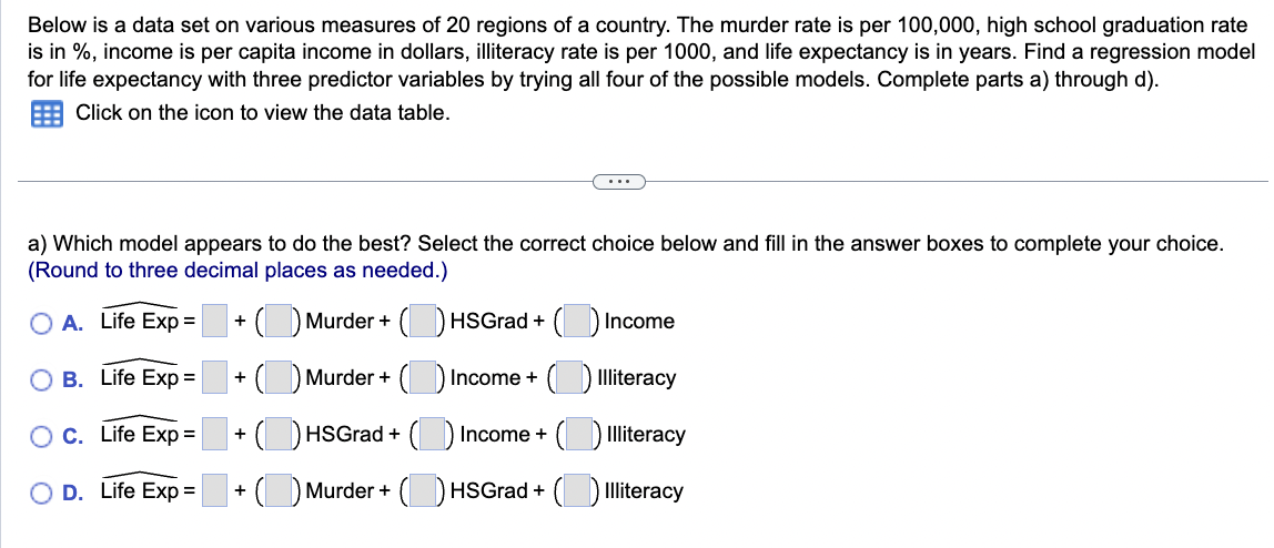 Below is a data set on various measures of 20 regions of a country. The murder rate is per 100,000, high school graduation rate
is in %, income is per capita income in dollars, illiteracy rate is per 1000, and life expectancy is in years. Find a regression model
for life expectancy with three predictor variables by trying all four of the possible models. Complete parts a) through d).
Click on the icon to view the data table.
a) Which model appears to do the best? Select the correct choice below and fill in the answer boxes to complete your choice.
(Round to three decimal places as needed.)
O A. Life Exp =
+(Murder + (
HSGrad + ( Income
(Murder + (
Income +
Illiteracy
(HSGrad + () Income +() Illiteracy
+ (Murder + (HSGrad +
Illiteracy
B.
Life Exp =
O C.
Life Exp =
O D. Life Exp =
+
+