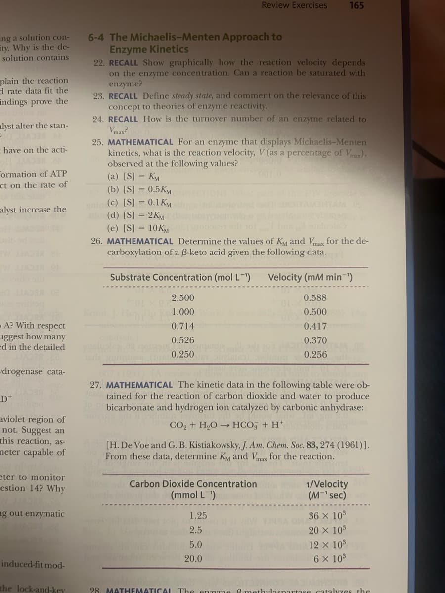 ing a solution con-
ity. Why is the de-
solution contains
plain the reaction
d rate data fit the
Findings prove the
alyst alter the stan-
have on the acti-
33AD3# 8
Formation of ATP
ct on the rate of
alyst increase the
W JIADSA CA
A? With respect
uggest how many
ed in the detailed
drogenase cata-
_D+
aviolet region of
not. Suggest an
this reaction, as-
nmeter capable of
eter to monitor
estion 14? Why
ng out enzymatic
induced-fit mod-
the lock-and-key
6-4 The Michaelis-Menten Approach to
Enzyme Kinetics
22. RECALL Show graphically how the reaction velocity depends
on the enzyme concentration. Can a reaction be saturated with
enzyme?
23. RECALL Define steady state, and comment on the relevance of this
concept to theories of enzyme reactivity.
24. RECALL How is the turnover number of an enzyme related to
Vmax?
25. MATHEMATICAL For an enzyme that displays Michaelis-Menten
kinetics, what is the reaction velocity, V (as a percentage of Vmax),
observed at the following values?
(a) [S] = KM
(b) [S] = 0.5 KM
gain (c) [S] = 0.1 KM
(d) [S] = 2KM
Kraut
Review Exercises
(e) [S] = 10KM
26. MATHEMATICAL Determine the values of Kỵ and Vmax for the de-
carboxylation of a B-keto acid given the following data.
sris
Substrate Concentration (mol L-¹)
2.500
1.000
0.714
0.526
0.250
165
Carbon Dioxide Concentration
(mmol L ¹)
27. MATHEMATICAL The kinetic data in the following table were ob-
tained for the reaction of carbon dioxide and water to produce
bicarbonate and hydrogen ion catalyzed by carbonic anhydrase:
CO, + H,O → HCOỹ +H*
1.25
2.5
5.0
20.0
Velocity (mM min-¹)
0.588
0.500
0.417
0.370
0.256
[H. De Voe and G. B. Kistiakowsky, J. Am. Chem. Soc. 83, 274 (1961)].
From these data, determine KM and Vmax for the reaction.
1/Velocity
(M¹ sec)
36 × 10³
20 × 10³
12 × 10³
6 × 10³
28. MATHEMATICAL The enzyme B-methylaspartase catalyzes the