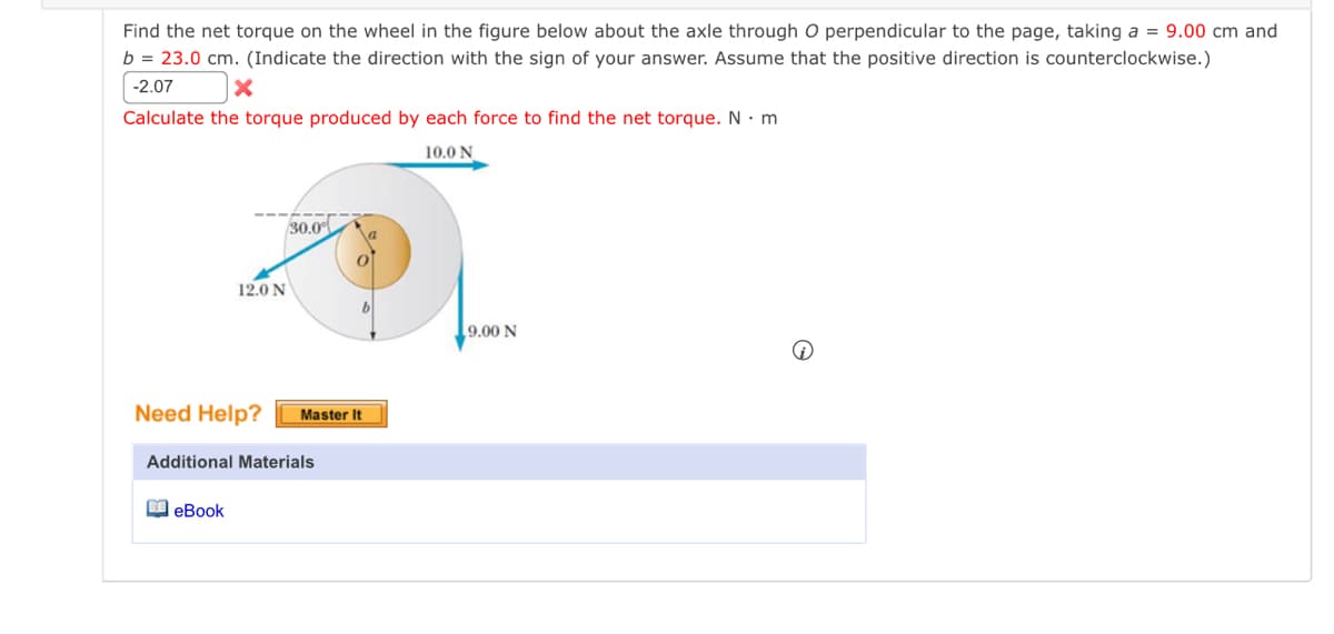 Find the net torque on the wheel in the figure below about the axle through O perpendicular to the page, taking a = 9.00 cm and
b = 23.0 cm. (Indicate the direction with the sign of your answer. Assume that the positive direction is counterclockwise.)
-2.07
Calculate the torque produced by each force to find the net torque. N. m
10.0 N
12.0 N
30.0
Need Help? Master It
eBook
Additional Materials
9.00 N