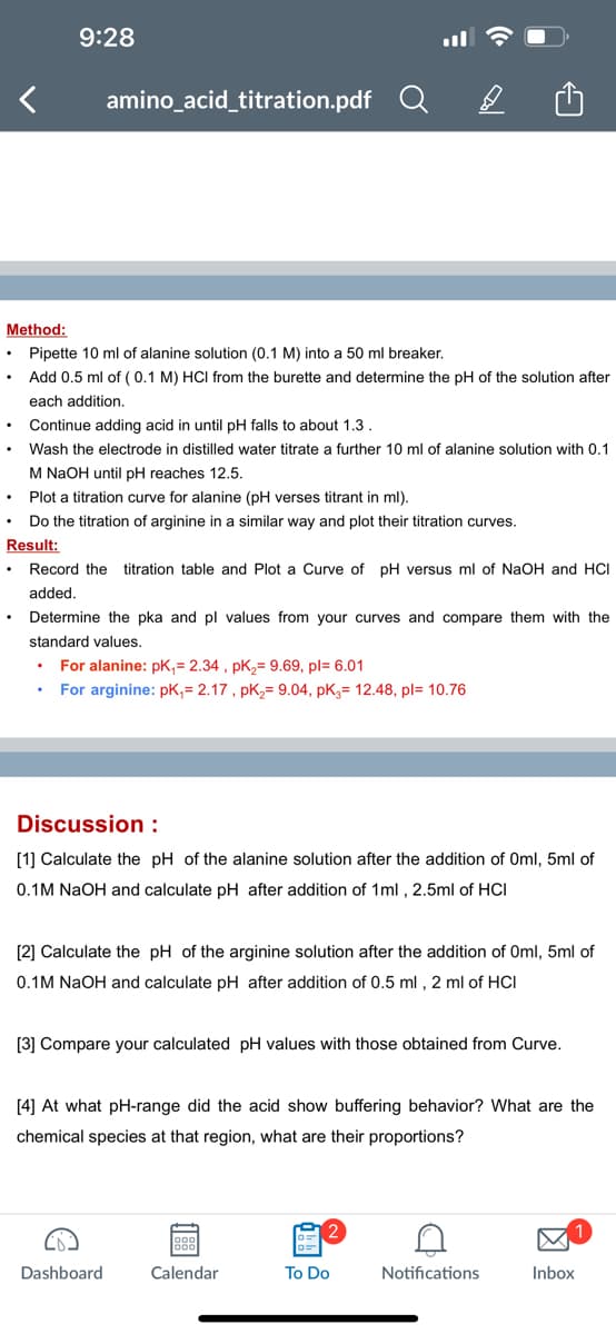 <
9:28
amino_acid_titration.pdf
Method:
Pipette 10 ml of alanine solution (0.1 M) into a 50 ml breaker.
Add 0.5 ml of (0.1 M) HCI from the burette and determine the pH of the solution after
each addition.
.
Continue adding acid in until pH falls to about 1.3.
Wash the electrode in distilled water titrate a further 10 ml of alanine solution with 0.1
M NaOH until pH reaches 12.5.
Plot a titration curve for alanine (pH verses titrant in ml).
Do the titration of arginine in a similar way and plot their titration curves.
Result:
Record the titration table and Plot a Curve of pH versus ml of NaOH and HCI
added.
Q
Determine the pka and pl values from your curves and compare them with the
standard values.
For alanine: pK,= 2.34, pK₂= 9.69, pl= 6.01
For arginine: pK₁= 2.17, pK₂= 9.04, pK₂= 12.48, pl= 10.76
B
Discussion :
[1] Calculate the pH of the alanine solution after the addition of Oml, 5ml of
0.1M NaOH and calculate pH after addition of 1ml, 2.5ml of HCI
[2] Calculate the pH of the arginine solution after the addition of Oml, 5ml of
0.1M NaOH and calculate pH after addition of 0.5 ml, 2 ml of HCI
Dashboard
[3] Compare your calculated pH values with those obtained from Curve.
[4] At what pH-range did the acid show buffering behavior? What are the
chemical species at that region, what are their proportions?
Calendar
2
To Do
Notifications
Inbox