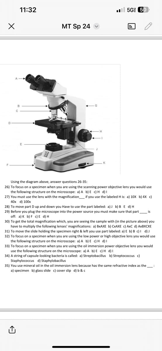 X
D
A
11:32
B
C
MT Sp 24
H
K
56% 50
Using the diagram above, answer questions 26-35:
26) To focus on a specimen when you are using the scanning power objective lens you would use
the following structure on the microscope: a) A b) E c) H d) I
27) You must use the lens with the magnification if you use the labeled H is: a) 10X b) 4X c)
40x d) 100x
28) To move part D up and down you Have to use the part labeled: a) b) B E d) H
29) Before you plug the microscope into the power source you must make sure that partis
off: a) K b) F c) E d) H
30) To get the total magnification which, you are seeing the sample with (in the picture above) you
have to multiply the following lenses' magnifications: a) BxAXE b) CxAXE c) AxC d) AXBXCXE
31) To move the slide holding the specimen right & left you use part labeled: a) E b) B c) d) J
32) To focus on a specimen when you are using the low power or high objective lens you would use
the following structure on the microscope: a) A b) E c) H d) I
33) To focus on a specimen when you are using the oil immersion power objective lens you would
use the following structure on the microscope: a) A b) E c) H d) I
34) A string of capsule-looking bacteria is called: a) Streptobacillus b) Streptococcus c)
Staphylococcus d) Staphylobacillus
35) You use mineral oil in the oil immersion lens because has the same refractive index as the_____:
a) specimen b) glass slide c) cover slip d) b & c