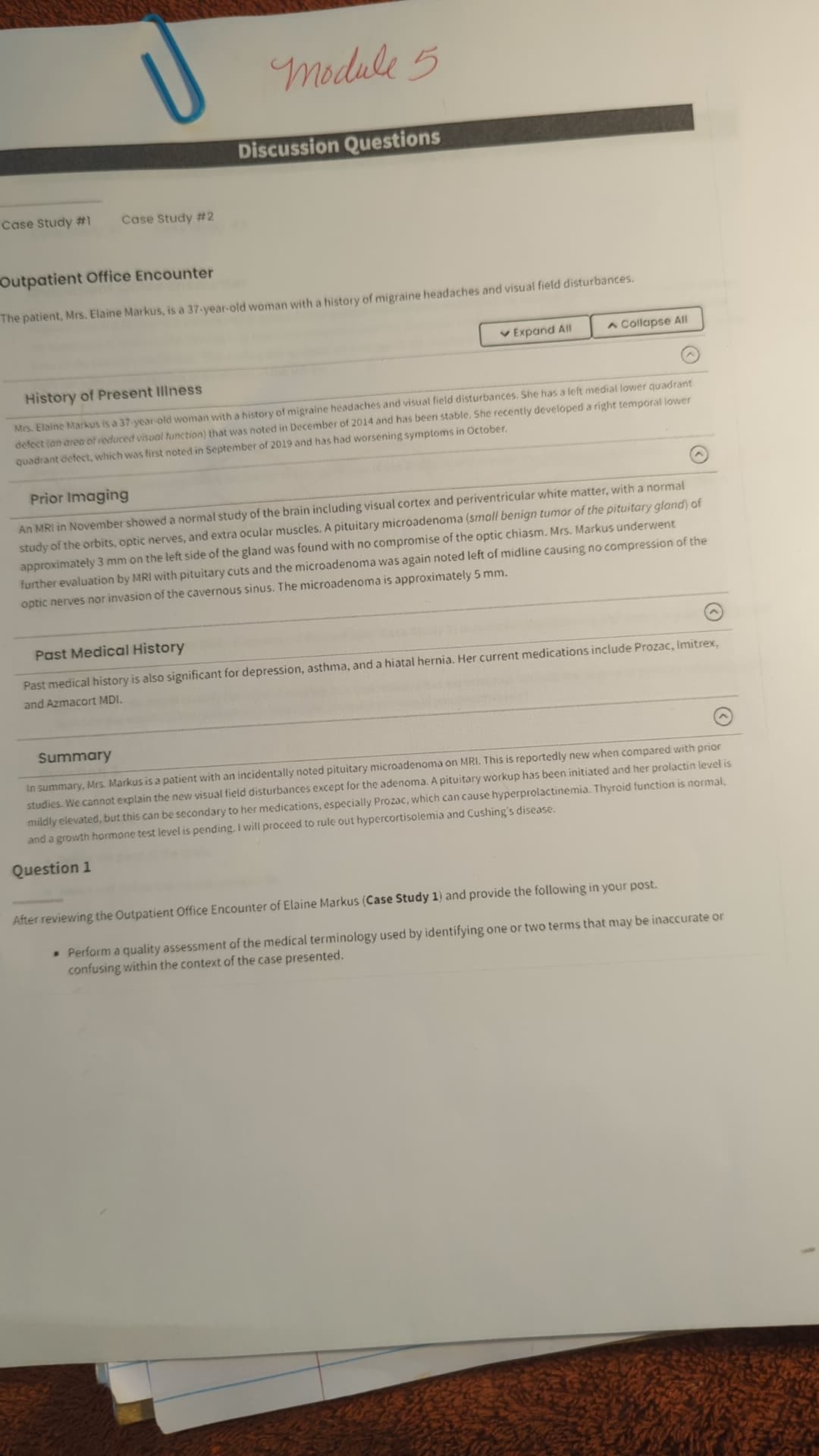 U
Module 5
Case Study #1
Case Study #2
Discussion Questions
Outpatient Office Encounter
The patient, Mrs. Elaine Markus, is a 37-year-old woman with a history of migraine headaches and visual field disturbances.
History of Present Illness
✓ Expand All
A Collapse All
Mrs. Elaine Markus is a 37-year-old woman with a history of migraine headaches and visual field disturbances. She has a left medial lower quadrant
defect lan area of reduced visual function) that was noted in December of 2014 and has been stable. She recently developed a right temporal lower
quadrant defect, which was first noted in September of 2019 and has had worsening symptoms in October.
Prior Imaging
An MRI in November showed a normal study of the brain including visual cortex and periventricular white matter, with a normal
study of the orbits, optic nerves, and extra ocular muscles. A pituitary microadenoma (small benign tumor of the pituitary gland) of
approximately 3 mm on the left side of the gland was found with no compromise of the optic chiasm. Mrs. Markus underwent
further evaluation by MRI with pituitary cuts and the microadenoma was again noted left of midline causing no compression of the
optic nerves nor invasion of the cavernous sinus. The microadenoma is approximately 5 mm.
Past Medical History
Past medical history is also significant for depression, asthma, and a hiatal hernia. Her current medications include Prozac, Imitrex,
and Azmacort MDI.
Summary
In summary, Mrs. Markus is a patient with an incidentally noted pituitary microadenoma on MRI. This is reportedly new when compared with prior
studies. We cannot explain the new visual field disturbances except for the adenoma. A pituitary workup has been initiated and her prolactin level is
mildly elevated, but this can be secondary to her medications, especially Prozac, which can cause hyperprolactinemia. Thyroid function is normal,
and a growth hormone test level is pending. I will proceed to rule out hypercortisolemia and Cushing's disease.
Question 1
After reviewing the Outpatient Office Encounter of Elaine Markus (Case Study 1) and provide the following in your post.
• Perform a quality assessment of the medical terminology used by identifying one or two terms that may be inaccurate or
confusing within the context of the case presented.