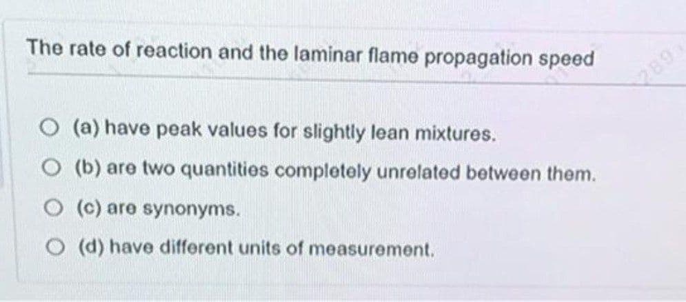 The rate of reaction and the laminar flame propagation speed
O (a) have peak values for slightly lean mixtures.
289
O (b) are two quantities completely unrelated between them.
O (c) are synonyms.
O (d) have different units of measurement.

