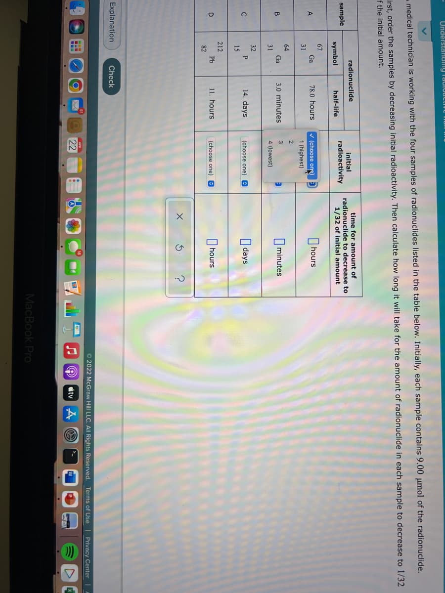 Undêrstanding TadIouctive iun mu
medical technician is working with the four samples of radionuclides listed in the table below. Initially, each sample contains 9.00 µmol of the radionuclide.
irst, order the samples by decreasing initial radioactivity. Then calculate how long it will take for the amount of radionuclide in each sample to decrease to 1/32
f the initial amount.
time for amount of
radionuclide to decrease to
1/32 of initial amount
radionuclide
initial
sample
radioactivity
symbol
half-life
67
v (choose one)
I hours
Ga
78.0 hours
31
1 (highest)
2
64
B
Ga
3.0 minutes
3
minutes
31
4 (lowest)
32
14. days
I days
P
(choose one) e
15
212
11. hours
O hours
D
Pb
(choose one) e
82
Explanation
Check
© 2022 McGraw Hill LLC. All Rights Reserved. Terms of Use | Privacy Center |A
22
étv
MacBook Pro
