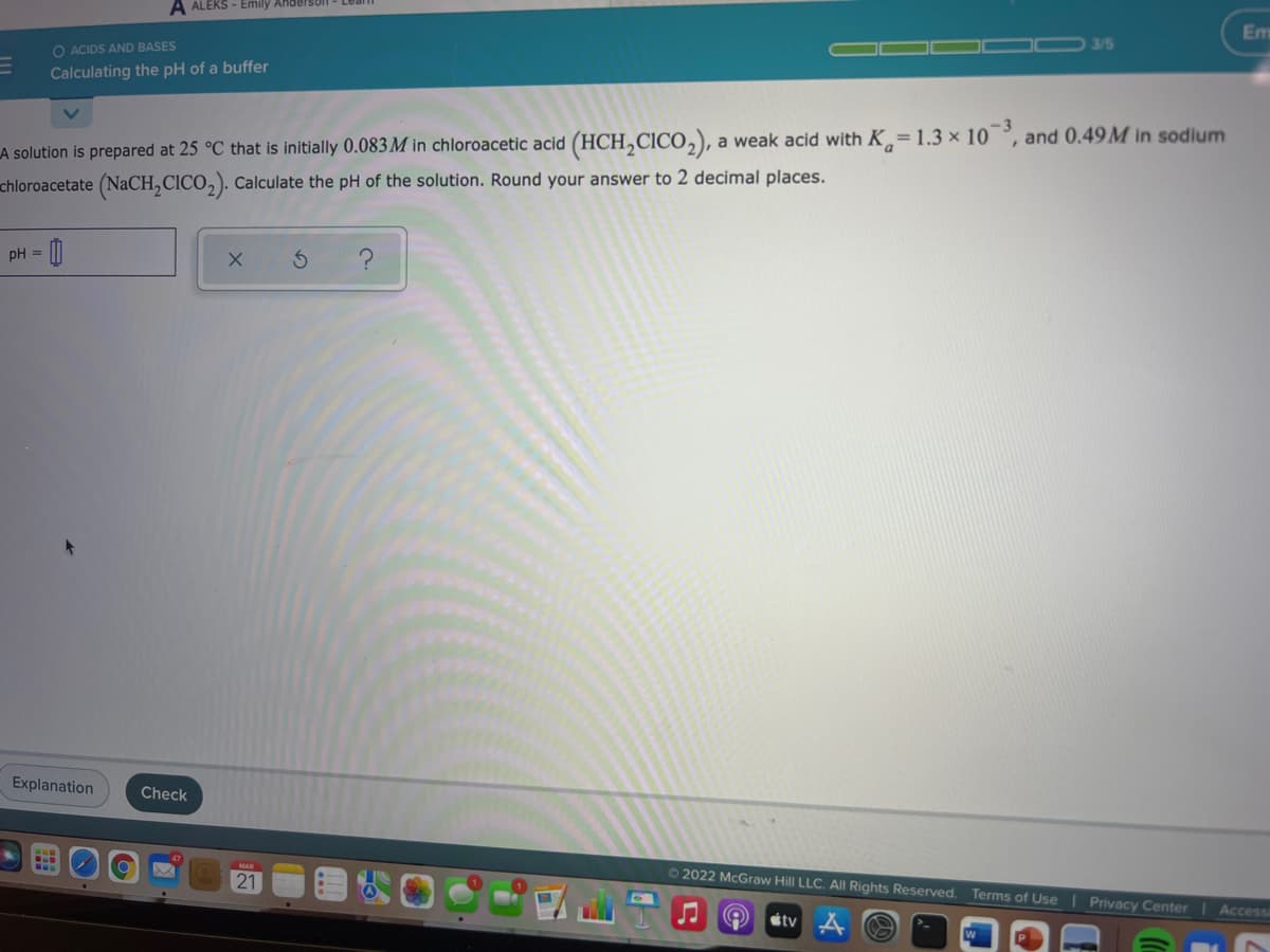 A ALEKS - Emily Ahderson
Em
3/5
O ACIDS AND BASES
Calculating the pH of a buffer
LA solution is prepared at 25 °C that is initially 0.083M in chloroacetic acid (HCH,CICO,), a weak acid with K= 1.3 × 10°, and 0.49M in sodium
chloroacetate (NaCH,CICO,). Calculate the pH of the solution. Round your answer to 2 decimal places.
pH = ||
Explanation
Check
21
O 2022 McGraw Hill LLC. All Rights Reserved. Terms of Use
Privacy Center
Access
éty
