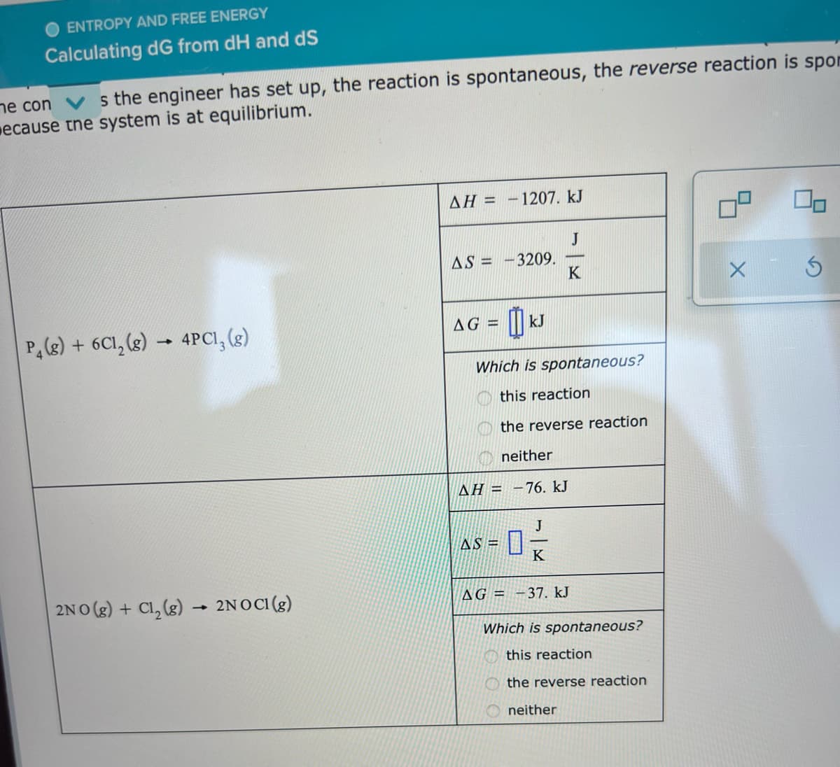 O ENTROPY AND FREE ENERGY
Calculating dG from dH and dS
ne con V s the engineer has set up, the reaction is spontaneous, the reverse reaction is spon
ecause tne system is at equilibrium.
AH = -1207. kJ
J
3209.
K
AS = -
AG =
kJ
P, (s) + 6C1, (g) - 4PCI, (s)
Which is spontaneous?
this reaction
the reverse reaction
neither
AH = -76. kJ
J
AS =
K
2NO (g) + Cl, (g) - 2NOCI (g)
AG = -37. kJ
Which is spontaneous?
this reaction
the reverse reaction
neither
5)
